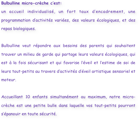 Bulbulline micro-crèche c’est:
un accueil individualisé, un fort taux d’encadrement, une programmation d’activités variées, des valeurs écologiques, et des repas biologiques.

Bulbulline veut répondre aux besoins des parents qui souhaitent trouver un milieu de garde qui partage leurs valeurs écologiques, qui est à la fois sécurisant et qui favorise l’éveil et l’estime de soi de leurs tout-petits au travers d’activités d’éveil artistique sensoriel et moteur.

Accueillant 10 enfants simultanément au maximum, notre micro-crèche est une petite bulle dans laquelle vos tout-petits pourront s’épanouir en toute sécurité.