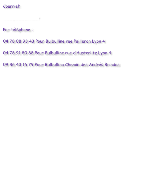 Courriel:

info@bulbulline.fr

Par téléphone :

04 78 08 93 43 Pour Bulbulline rue Pailleron Lyon 4

04 78 91 80 88 Pour Bulbulline rue d’Austerlitz Lyon 4

09 86 43 16 79 Pour Bulbulline Chemin des Andrés Brindas


                