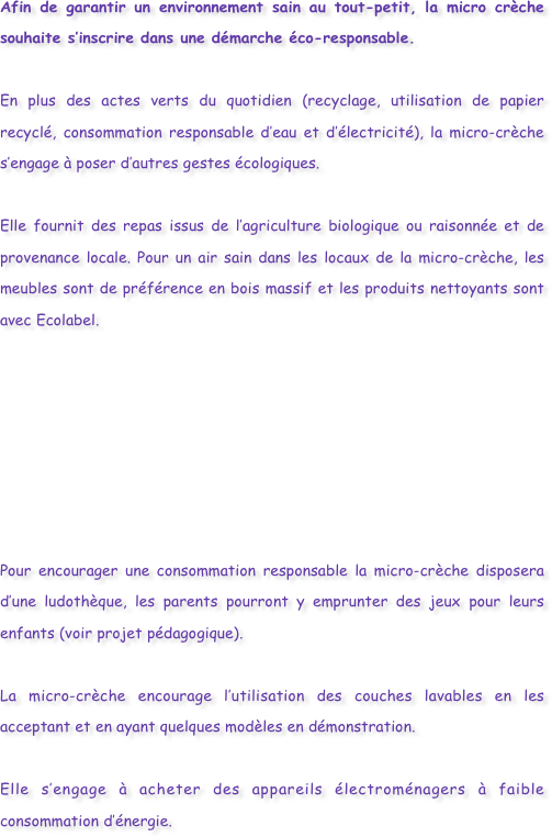 Afin de garantir un environnement sain au tout-petit, la micro crèche souhaite s’inscrire dans une démarche éco-responsable. 
En plus des actes verts du quotidien (recyclage, utilisation de papier recyclé, consommation responsable d’eau et d’électricité), la micro-crèche s’engage à poser d’autres gestes écologiques. 
Elle fournit des repas issus de l’agriculture biologique ou raisonnée et de provenance locale. Pour un air sain dans les locaux de la micro-crèche, les meubles sont de préférence en bois massif et les produits nettoyants sont avec Ecolabel.        Pour encourager une consommation responsable la micro-crèche disposera d’une ludothèque, les parents pourront y emprunter des jeux pour leurs enfants (voir projet pédagogique). 
La micro-crèche encourage l’utilisation des couches lavables en les acceptant et en ayant quelques modèles en démonstration. 
Elle s’engage à acheter des appareils électroménagers à faible consommation d’énergie. 



