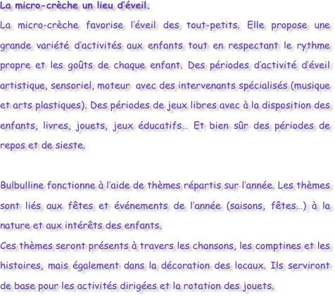 La micro-crèche un lieu d’éveil.
La micro-crèche favorise l’éveil des tout-petits. Elle propose une grande variété d’activités aux enfants tout en respectant le rythme propre et les goûts de chaque enfant. Des périodes d’activité d’éveil artistique, sensoriel, moteur  avec des intervenants spécialisés (musique et arts plastiques). Des périodes de jeux libres avec à la disposition des enfants, livres, jouets, jeux éducatifs… Et bien sûr des périodes de repos et de sieste.

Bulbulline fonctionne à l’aide de thèmes répartis sur l’année. Les thèmes sont liés aux fêtes et événements de l’année (saisons, fêtes…) à la nature et aux intérêts des enfants.
Ces thèmes seront présents à travers les chansons, les comptines et les histoires, mais également dans la décoration des locaux. Ils serviront de base pour les activités dirigées et la rotation des jouets.



