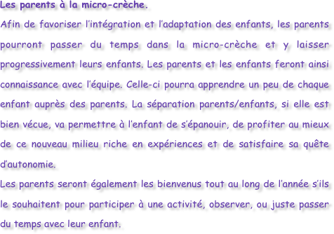 Les parents à la micro-crèche.
Afin de favoriser l’intégration et l’adaptation des enfants, les parents pourront passer du temps dans la micro-crèche et y laisser progressivement leurs enfants. Les parents et les enfants feront ainsi connaissance avec l’équipe. Celle-ci pourra apprendre un peu de chaque enfant auprès des parents. La séparation parents/enfants, si elle est bien vécue, va permettre à l’enfant de s’épanouir, de profiter au mieux de ce nouveau milieu riche en expériences et de satisfaire sa quête d’autonomie.
Les parents seront également les bienvenus tout au long de l’année s’ils le souhaitent pour participer à une activité, observer, ou juste passer du temps avec leur enfant.



