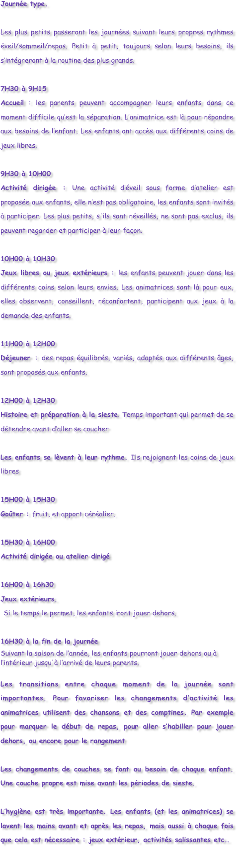 Journée type.

Les plus petits passeront les journées suivant leurs propres rythmes éveil/sommeil/repas. Petit à petit, toujours selon leurs besoins, ils s’intégreront à la routine des plus grands.

7H30 à 9H15
Accueil : les parents peuvent accompagner leurs enfants dans ce moment difficile qu’est la séparation. L’animatrice est là pour répondre aux besoins de l’enfant. Les enfants ont accès aux différents coins de jeux libres.

9H30 à 10H00
Activité dirigée : Une activité d’éveil sous forme d’atelier est proposée aux enfants, elle n’est pas obligatoire, les enfants sont invités à participer. Les plus petits, s'ils sont réveillés, ne sont pas exclus, ils peuvent regarder et participer à leur façon.

10H00 à 10H30
Jeux libres ou jeux extérieurs : les enfants peuvent jouer dans les différents coins selon leurs envies. Les animatrices sont là pour eux, elles observent, conseillent, réconfortent, participent aux jeux à la demande des enfants.

11H00 à 12H00
Déjeuner : des repas équilibrés, variés, adaptés aux différents âges, sont proposés aux enfants. 

12H00 à 12H30
Histoire et préparation à la sieste. Temps important qui permet de se détendre avant d’aller se coucher

Les enfants se lèvent à leur rythme. Ils rejoignent les coins de jeux libres

15H00 à 15H30
Goûter : fruit, et apport céréalier.

15H30 à 16H00
Activité dirigée ou atelier dirigé

16H00 à 16h30
Jeux extérieurs.  Si le temps le permet, les enfants iront jouer dehors.  

16H30 à la fin de la journée
Suivant la saison de l’année, les enfants pourront jouer dehors ou à l’intérieur jusqu'à l’arrivé de leurs parents.

Les transitions entre chaque moment de la journée sont importantes. Pour favoriser les changements d’activité les animatrices utilisent des chansons et des comptines. Par exemple pour marquer le début de repas, pour aller s’habiller pour jouer dehors, ou encore pour le rangement

Les changements de couches se font au besoin de chaque enfant. Une couche propre est mise avant les périodes de sieste.

L’hygiène est très importante. Les enfants (et les animatrices) se lavent les mains avant et après les repas, mais aussi à chaque fois que cela est nécessaire : jeux extérieur, activités salissantes etc…