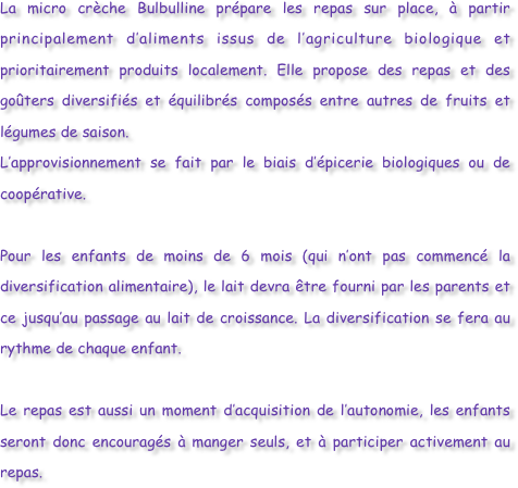 La micro crèche Bulbulline prépare les repas sur place, à partir principalement d’aliments issus de l’agriculture biologique et prioritairement produits localement. Elle propose des repas et des goûters diversifiés et équilibrés composés entre autres de fruits et légumes de saison.
L’approvisionnement se fait par le biais d’épicerie biologiques ou de coopérative. 

Pour les enfants de moins de 6 mois (qui n’ont pas commencé la diversification alimentaire), le lait devra être fourni par les parents et ce jusqu’au passage au lait de croissance. La diversification se fera au rythme de chaque enfant. 
Le repas est aussi un moment d’acquisition de l’autonomie, les enfants seront donc encouragés à manger seuls, et à participer activement au repas.
