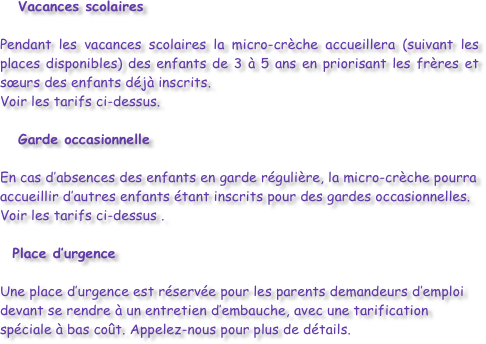 Vacances scolaires

Pendant les vacances scolaires la micro-crèche accueillera (suivant les places disponibles) des enfants de 3 à 5 ans en priorisant les frères et sœurs des enfants déjà inscrits.
Voir les tarifs ci-dessus. 
   Garde occasionnelle

En cas d’absences des enfants en garde régulière, la micro-crèche pourra accueillir d’autres enfants étant inscrits pour des gardes occasionnelles.
Voir les tarifs ci-dessus .

   Place d’urgence

Une place d’urgence est réservée pour les parents demandeurs d’emploi devant se rendre à un entretien d’embauche, avec une tarification spéciale à bas coût. Appelez-nous pour plus de détails.