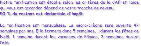 Notre tarification est établie selon les critères de la CAF et l’aide qui vous est accorder dépend de votre tranche de revenu.
50 % du restant est déductible d'impôt

La tarification est mensualisée. La micro-crèche sera ouverte 47 semaines par ans. Elle fermera donc 5 semaines, 1 durant les fêtes de Noël, 1 semaine durant les vacances de Pâques, 3 semaines durant l’été. 